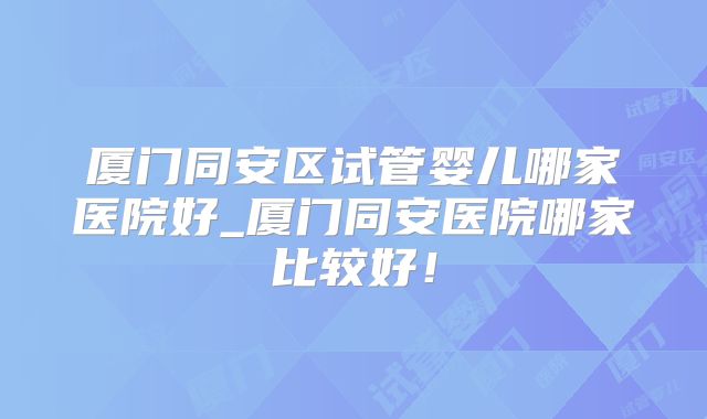 厦门同安区试管婴儿哪家医院好_厦门同安医院哪家比较好！