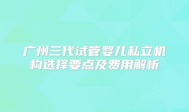 广州三代试管婴儿私立机构选择要点及费用解析