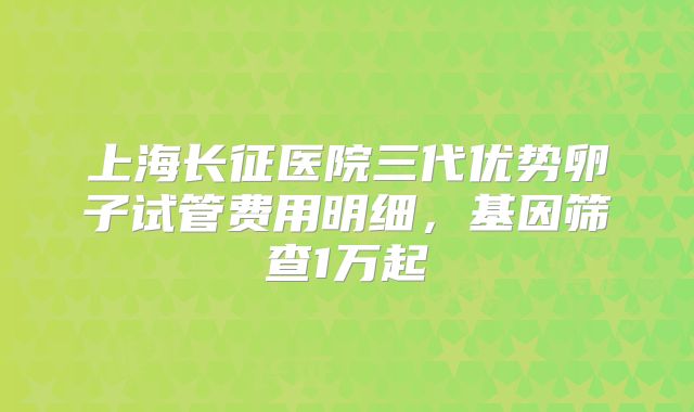 上海长征医院三代优势卵子试管费用明细，基因筛查1万起