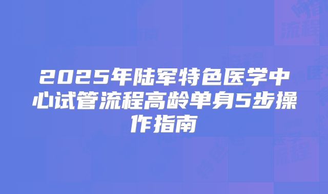 2025年陆军特色医学中心试管流程高龄单身5步操作指南