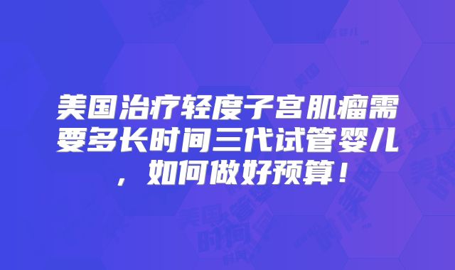 美国治疗轻度子宫肌瘤需要多长时间三代试管婴儿，如何做好预算！