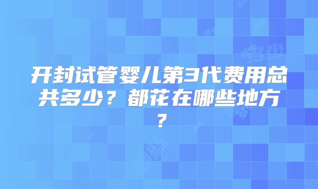 开封试管婴儿第3代费用总共多少？都花在哪些地方？