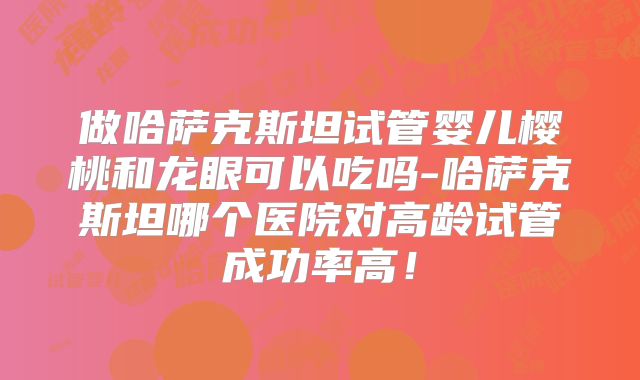 做哈萨克斯坦试管婴儿樱桃和龙眼可以吃吗-哈萨克斯坦哪个医院对高龄试管成功率高！
