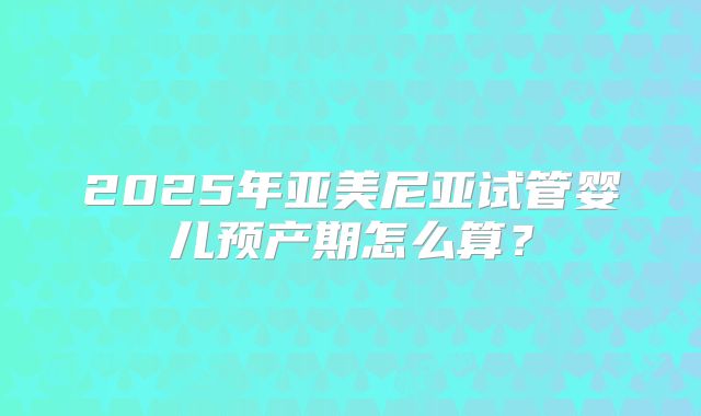 2025年亚美尼亚试管婴儿预产期怎么算？