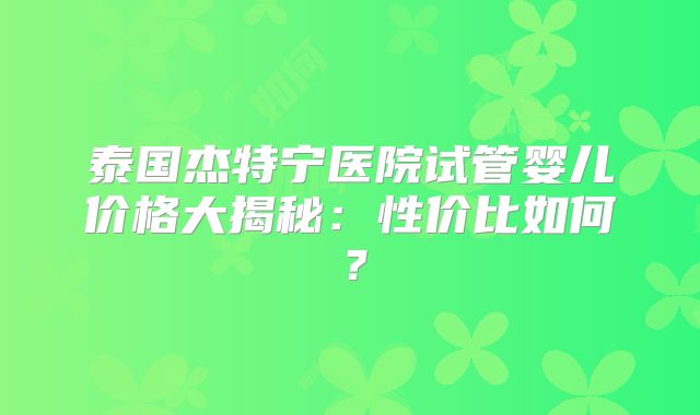 泰国杰特宁医院试管婴儿价格大揭秘：性价比如何？
