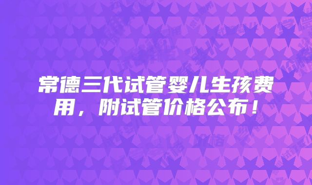 常德三代试管婴儿生孩费用,附试管价格公布!