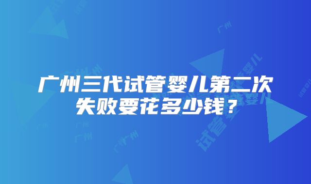 广州三代试管婴儿第二次失败要花多少钱？