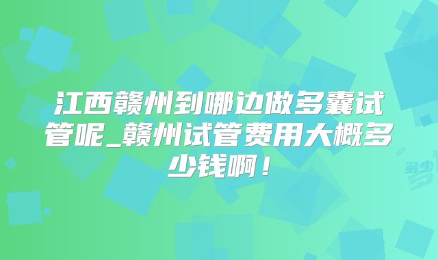 江西赣州到哪边做多囊试管呢_赣州试管费用大概多少钱啊！