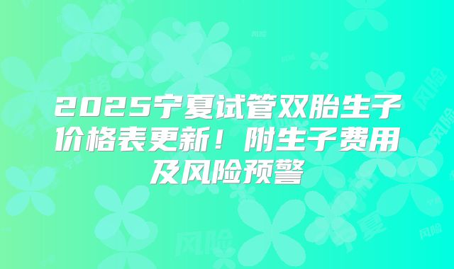 2025宁夏试管双胎生子价格表更新！附生子费用及风险预警