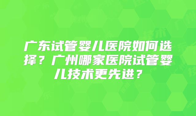 广东试管婴儿医院如何选择?广州哪家医院试管婴儿技术更先进?