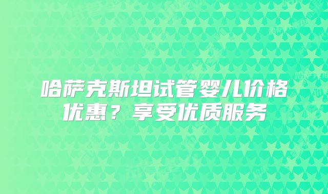 哈萨克斯坦试管婴儿价格优惠？享受优质服务