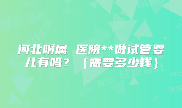 河北附属 医院**做试管婴儿有吗?(需要多少钱)