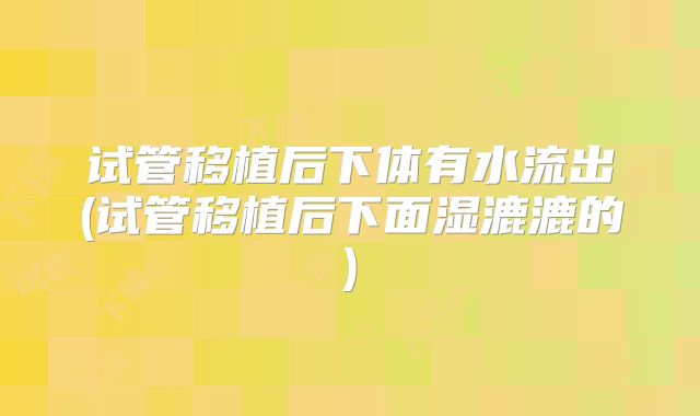 试管移植后下体有水流出(试管移植后下面湿漉漉的)