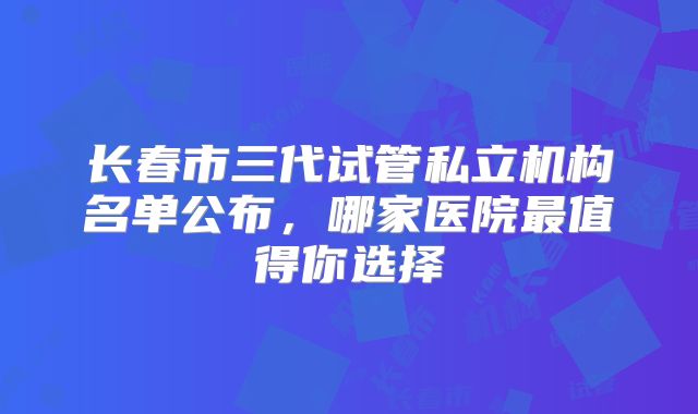 长春市三代试管私立机构名单公布,哪家医院最值得你选择