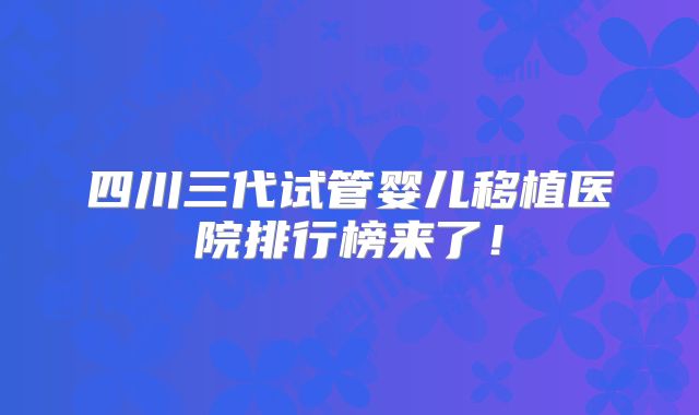 四川三代试管婴儿移植医院排行榜来了！