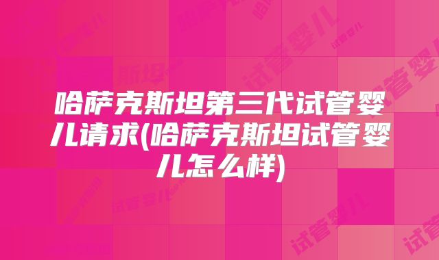 哈萨克斯坦第三代试管婴儿请求(哈萨克斯坦试管婴儿怎么样)
