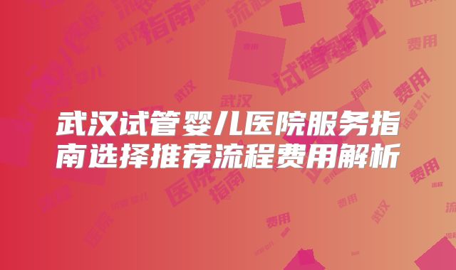 武汉试管婴儿医院服务指南选择推荐流程费用解析