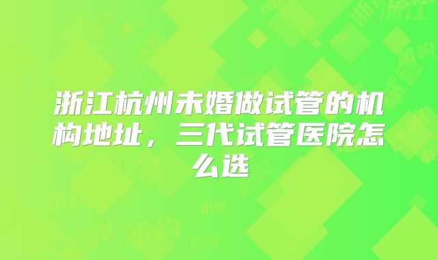 浙江杭州未婚做试管的机构地址，三代试管医院怎么选