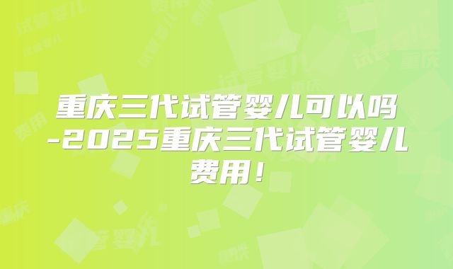 重庆三代试管婴儿可以吗-2025重庆三代试管婴儿费用！