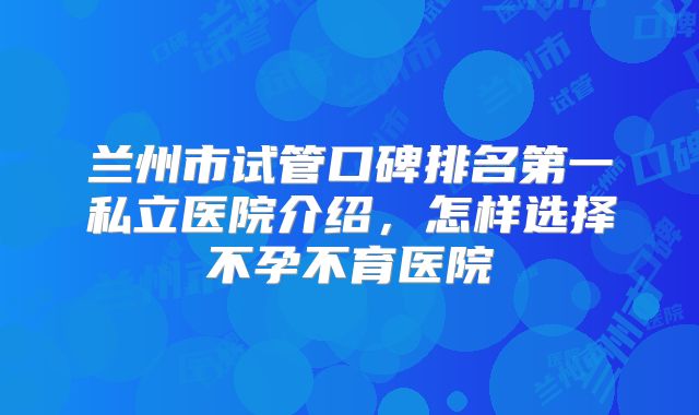 兰州市试管口碑排名第一私立医院介绍,怎样选择不孕不育医院