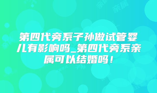 第四代旁系子孙做试管婴儿有影响吗_第四代旁系亲属可以结婚吗!
