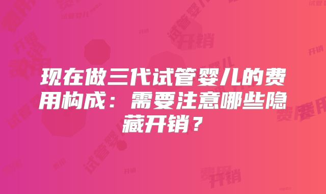 现在做三代试管婴儿的费用构成：需要注意哪些隐藏开销？