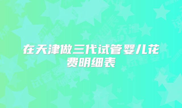 在天津做三代试管婴儿花费明细表