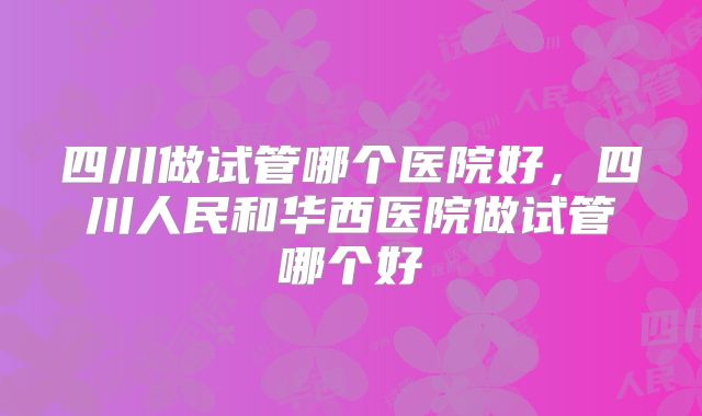 四川做试管哪个医院好，四川人民和华西医院做试管哪个好