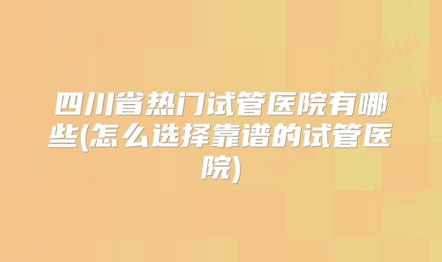 四川省热门试管医院有哪些(怎么选择靠谱的试管医院)