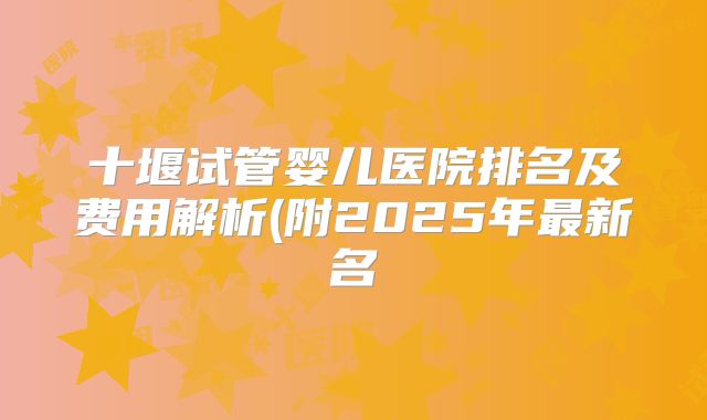 十堰试管婴儿医院排名及费用解析(附2025年最新名