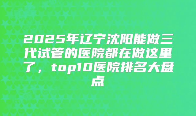 2025年辽宁沈阳能做三代试管的医院都在做这里了，top10医院排名大盘点