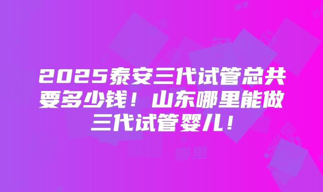 2025泰安三代试管总共要多少钱!山东哪里能做三代试管婴儿!