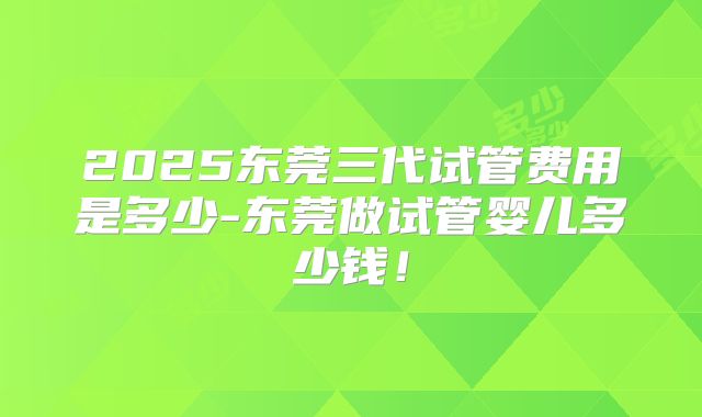 2025东莞三代试管费用是多少-东莞做试管婴儿多少钱！