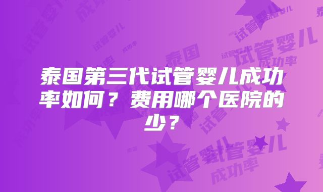 泰国第三代试管婴儿成功率如何？费用哪个医院的少？