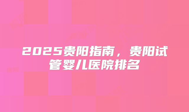 2025贵阳指南,贵阳试管婴儿医院排名