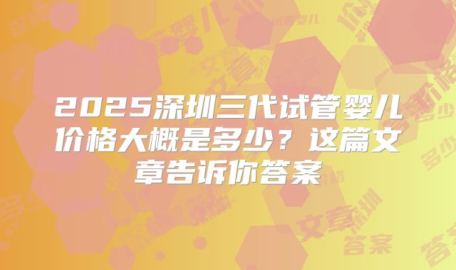 2025深圳三代试管婴儿价格大概是多少？这篇文章告诉你答案