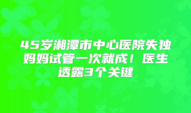 45岁湘潭市中心医院失独妈妈试管一次就成！医生透露3个关键