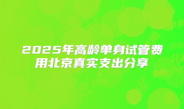 2025年高龄单身试管费用北京真实支出分享