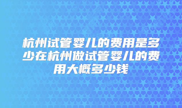 杭州试管婴儿的费用是多少在杭州做试管婴儿的费用大概多少钱