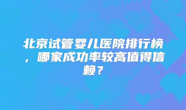 北京试管婴儿医院排行榜，哪家成功率较高值得信赖？