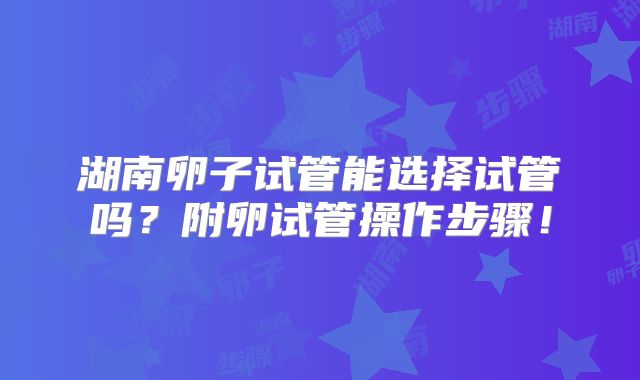 湖南卵子试管能选择试管吗?附卵试管操作步骤!