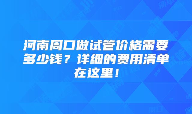 河南周口做试管价格需要多少钱？详细的费用清单在这里！