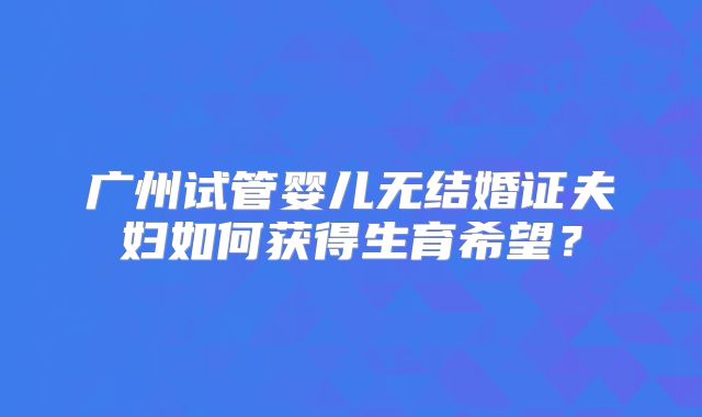 广州试管婴儿无结婚证夫妇如何获得生育希望？