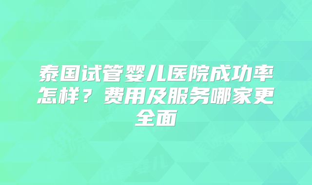 泰国试管婴儿医院成功率怎样？费用及服务哪家更全面