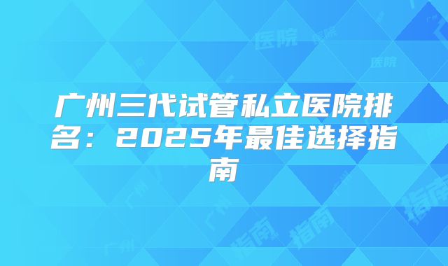 广州三代试管私立医院排名：2025年最佳选择指南