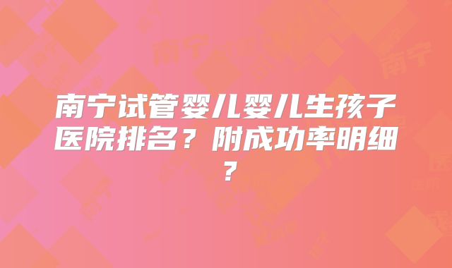 南宁试管婴儿婴儿生孩子医院排名？附成功率明细？