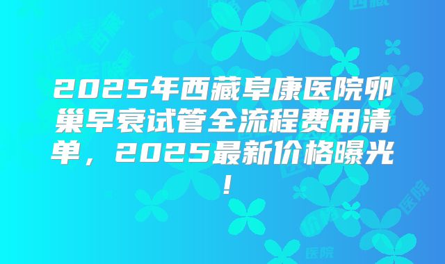 2025年西藏阜康医院卵巢早衰试管全流程费用清单,2025最新价格曝光!