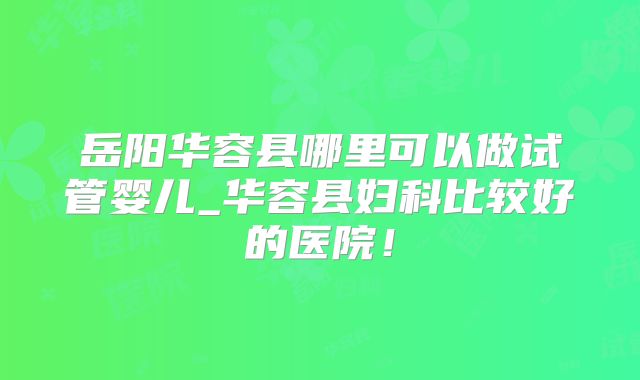 岳阳华容县哪里可以做试管婴儿_华容县妇科比较好的医院！