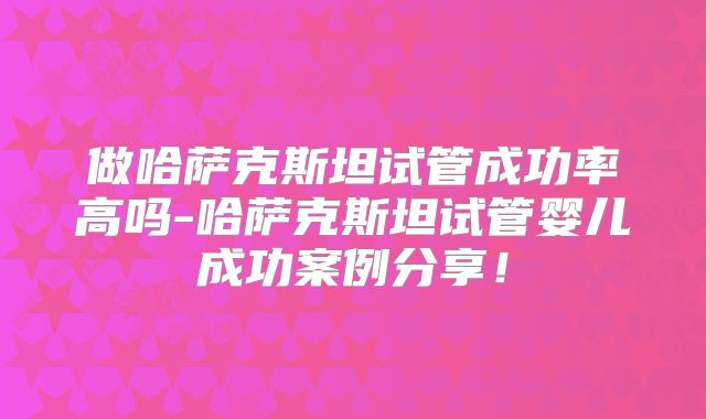 做哈萨克斯坦试管成功率高吗-哈萨克斯坦试管婴儿成功案例分享！