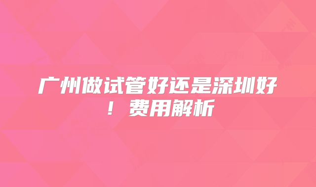 广州做试管好还是深圳好！费用解析